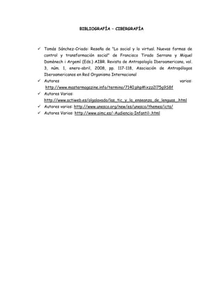 BIBLIOGRAFÍA – CIBERGRAFÍA

 Tomás Sánchez-Criado: Reseña de "Lo social y lo virtual. Nuevas formas de
control y transformación social" de Francisco Tirado Serrano y Miquel
Domènech i Argemí (Eds.) AIBR. Revista de Antropología Iberoamericana, vol.
3, núm. 1, enero-abril, 2008, pp. 117-118, Asociación de Antropólogos
Iberoamericanos en Red Organismo Internacional
 Autores

varios:

http://www.mastermagazine.info/termino/7140.php#ixzz2l75g9S8f
 Autores Varios:
http://www.actiweb.es/olgalavado/las_tic_y_la_enseanza_de_lenguas_.html
 Autores varios: http://www.unesco.org/new/es/unesco/themes/icts/
 Autores Varios: http://www.aimc.es/-Audiencia-Infantil-.html

 