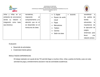UNIVERSIDAD DE PAMPLONA 
COMPUTADORES PARA EDUCAR 
ESTRATEGIA DE FORMACIÓN Y ACCESO PARA LA APROPIACIÓN PEDAGÓGICA DE LAS TIC 
PROYECTO PEDAGÓGICO CON TIC 
2013 
niños y niñas en un ambiente de convivencia donde su relación e integración como base sea dinámica 
recreativas, mejorando el comportamiento y la atención que en el se desarrollan en el transcurso de clase. 
 C. Digital 
 Equipo de audio visual 
 Papel 
 Marcadores 
 Tablero 
 Cancha 
 Salón de clase 
 docente 
sensibilizar a los padres de familia y educandos la importancia de la ejecución de juegos, dinámicas para llevar una relación amena 
Evaluación 
 Desarrollo de actividades 
 Creatividad-interés-aptitud. 
RESULTADOS EXPERIENCIAS 
El trabajo realizado con ayuda de las TIC permitió llegar a muchos niños, niñas y padres de familia, pues con esta actividad de juego y entretenimiento asociaron mas las actividades académicas. 
 