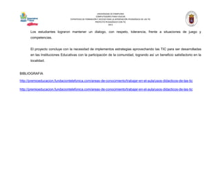 UNIVERSIDAD DE PAMPLONA 
COMPUTADORES PARA EDUCAR 
ESTRATEGIA DE FORMACIÓN Y ACCESO PARA LA APROPIACIÓN PEDAGÓGICA DE LAS TIC 
PROYECTO PEDAGÓGICO CON TIC 
2013 
Los estudiantes lograron mantener un dialogo, con respeto, tolerancia, frente a situaciones de juego y competencias. 
El proyecto concluye con la necesidad de implementos estrategias aprovechando las TIC para ser desarrolladas en las Instituciones Educativas con la participación de la comunidad, logrando así un beneficio satisfactorio en la localidad. 
BIBLIOGRAFIA 
http://premioeducacion.fundaciontelefonica.com/areas-de-conocimiento/trabajar-en-el-aula/usos-didacticos-de-las-tic 
http://premioeducacion.fundaciontelefonica.com/areas-de-conocimiento/trabajar-en-el-aula/usos-didacticos-de-las-tic 
