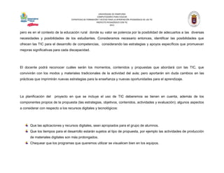 UNIVERSIDAD DE PAMPLONA 
COMPUTADORES PARA EDUCAR 
ESTRATEGIA DE FORMACIÓN Y ACCESO PARA LA APROPIACIÓN PEDAGÓGICA DE LAS TIC 
PROYECTO PEDAGÓGICO CON TIC 
2013 
pero es en el contexto de la educación rural donde su valor se potencia por la posibilidad de adecuarlos a las diversas necesidades y posibilidades de los estudiantes. Consideramos necesario entonces, identificar las posibilidades que ofrecen las TIC para el desarrollo de competencias, considerando las estrategias y apoyos específicos que promuevan mejoras significativas para cada discapacidad. 
El docente podrá reconocer cuáles serán los momentos, contenidos y propuestas que abordará con las TIC, que convivirán con los modos y materiales tradicionales de la actividad del aula; pero aportarán sin duda cambios en las prácticas que imprimirán nuevas estrategias para la enseñanza y nuevas oportunidades para el aprendizaje. 
La planificación del proyecto en que se incluye el uso de TIC deberemos se tienen en cuenta, además de los componentes propios de la propuesta (las estrategias, objetivos, contenidos, actividades y evaluación); algunos aspectos a considerar con respecto a los recursos digitales y tecnológicos: 
Que las aplicaciones y recursos digitales, sean apropiados para el grupo de alumnos. 
Que los tiempos para el desarrollo estarán sujetos al tipo de propuesta, por ejemplo las actividades de producción de materiales digitales son más prolongados. 
Chequear que los programas que queremos utilizar se visualicen bien en los equipos.  
