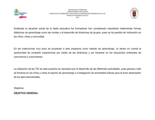 UNIVERSIDAD DE PAMPLONA 
COMPUTADORES PARA EDUCAR 
ESTRATEGIA DE FORMACIÓN Y ACCESO PARA LA APROPIACIÓN PEDAGÓGICA DE LAS TIC 
PROYECTO PEDAGÓGICO CON TIC 
2013 
Analizada la situación social de la Sede educativa los formadores han considerado importante implementar formas didácticas de aprendizaje como las rondas y el desarrollo de dinámicas de grupos, pues se ha perdido tal motivación en los niños, niñas y comunidad. 
En las instituciones muy poco se proyectan a este programa como método de aprendizaje, no tienen en cuenta la oportunidad de compartir experiencias por medio de las dinámicas y así fomentar en los educandos ambientes de convivencia y conocimiento. 
La utilización de las TIC en este proyecto es necesario por el desarrollo de las diferentes actividades, pues gracias a ello se fomenta en los niños y niñas el espíritu de aprendizaje e investigación de actividades lúdicas para el buen desempeño de los ejes transversales. 
Objetivos 
OBJETIVO GENERAL:  
