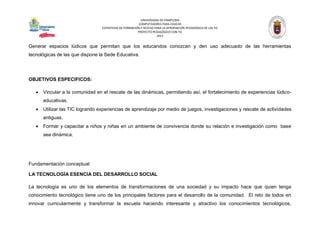 UNIVERSIDAD DE PAMPLONA 
COMPUTADORES PARA EDUCAR 
ESTRATEGIA DE FORMACIÓN Y ACCESO PARA LA APROPIACIÓN PEDAGÓGICA DE LAS TIC 
PROYECTO PEDAGÓGICO CON TIC 
2013 
Generar espacios lúdicos que permitan que los educandos conozcan y den uso adecuado de las herramientas tecnológicas de las que dispone la Sede Educativa. 
OBJETIVOS ESPECIFICOS: 
 Vincular a la comunidad en el rescate de las dinámicas, permitiendo así, el fortalecimiento de experiencias lúdico- educativas. 
 Utilizar las TIC logrando experiencias de aprendizaje por medio de juegos, investigaciones y rescate de actividades antiguas. 
 Formar y capacitar a niños y niñas en un ambiente de convivencia donde su relación e investigación como base sea dinámica. 
Fundamentación conceptual 
LA TECNOLOGÍA ESENCIA DEL DESARROLLO SOCIAL 
La tecnología es uno de los elementos de transformaciones de una sociedad y su impacto hace que quien tenga conocimiento tecnológico tiene uno de los principales factores para el desarrollo de la comunidad. El reto de todos en innovar curricularmente y transformar la escuela haciendo interesante y atractivo los conocimientos tecnológicos,  