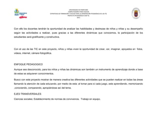 UNIVERSIDAD DE PAMPLONA 
COMPUTADORES PARA EDUCAR 
ESTRATEGIA DE FORMACIÓN Y ACCESO PARA LA APROPIACIÓN PEDAGÓGICA DE LAS TIC 
PROYECTO PEDAGÓGICO CON TIC 
2013 
Con ello los docentes tendrán la oportunidad de analizar las habilidades y destrezas de niños y niñas y su desempeño según las actividades a realizar, pues gracias a las diferentes dinámicas que conocemos, la participación de los estudiantes será gratificante y constructiva. 
Con el uso de las TIC en este proyecto, niños y niñas viven la oportunidad de crear, ver, imaginar, apoyados en fotos, videos, internet, cámara fotográfica. 
ENFOQUE PEDAGOGICO 
Aunque sea desconocido, para los niños y niñas las dinámicas son también un instrumento de aprendizaje donde a base de estas se adquieren conocimientos. 
Busco con este proyecto mostrar de manera creativa las diferentes actividades que se pueden realizar en todas las áreas llamando la atención de cada educando, por medio de esta: al tomar para si cada juego, este aprendiendo, memorizando ,conociendo, comparando, apropiándose así del tema. 
EJES TRANSVERSALES 
Ciencias sociales: Establecimiento de normas de convivencia. Trabajo en equipo.  