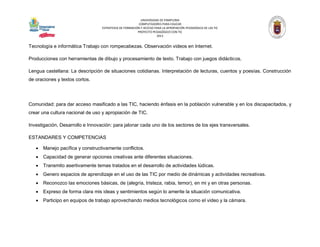 UNIVERSIDAD DE PAMPLONA 
COMPUTADORES PARA EDUCAR 
ESTRATEGIA DE FORMACIÓN Y ACCESO PARA LA APROPIACIÓN PEDAGÓGICA DE LAS TIC 
PROYECTO PEDAGÓGICO CON TIC 
2013 
Tecnología e informática Trabajo con rompecabezas. Observación videos en Internet. 
Producciones con herramientas de dibujo y procesamiento de texto. Trabajo con juegos didácticos. 
Lengua castellana: La descripción de situaciones cotidianas. Interpretación de lecturas, cuentos y poesías. Construcción de oraciones y textos cortos. 
Comunidad: para dar acceso masificado a las TIC, haciendo énfasis en la población vulnerable y en los discapacitados, y crear una cultura nacional de uso y apropiación de TIC. 
Investigación, Desarrollo e Innovación: para jalonar cada uno de los sectores de los ejes transversales. 
ESTANDARES Y COMPETENCIAS 
 Manejo pacífica y constructivamente conflictos. 
 Capacidad de generar opciones creativas ante diferentes situaciones. 
 Transmito asertivamente temas tratados en el desarrollo de actividades lúdicas. 
 Genero espacios de aprendizaje en el uso de las TIC por medio de dinámicas y actividades recreativas. 
 Reconozco las emociones básicas, de (alegría, tristeza, rabia, temor), en mi y en otras personas. 
 Expreso de forma clara mis ideas y sentimientos según lo amerite la situación comunicativa. 
 Participo en equipos de trabajo aprovechando medios tecnológicos como el video y la cámara.  
