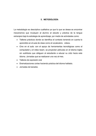 5. METODOLOGÍA

La metodología es descriptiva cualitativa ya que lo que se desea es encontrar
mecanismos que inculquen al alumno al estudio y práctica de la lengua
extranjera bajo la estrategia de aprendizaje; por medio de actividades como:


Talleres prácticos donde se identifica el contexto teniendo en cuenta lo
aprendido en el aula de clase como el vocabulario; videos.



Cine en el aula: con el apoyo de herramientas tecnológicas como el
computador y el video beam, se proyectan películas en el idioma ingles
sin subtítulos que obliguen al estudiante a educar su oído hacia este
idioma. Jornadas que se realizaran una vez al mes.



Talleres de expresión oral



Dramatizaciones cortas haciendo práctica del idioma hablado.



Jornadas de karaoke.

 
