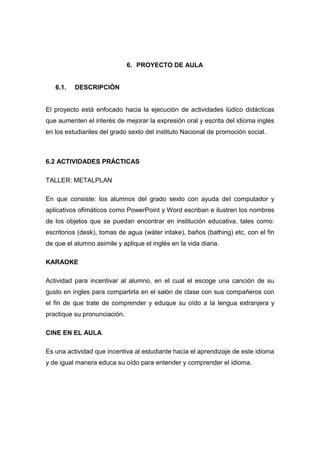 6. PROYECTO DE AULA

6.1.

DESCRIPCIÒN

El proyecto está enfocado hacia la ejecución de actividades lúdico didácticas
que aumenten el interés de mejorar la expresión oral y escrita del idioma inglés
en los estudiantes del grado sexto del instituto Nacional de promoción social.

6.2 ACTIVIDADES PRÁCTICAS
TALLER: METALPLAN
En que consiste: los alumnos del grado sexto con ayuda del computador y
aplicativos ofimáticos como PowerPoint y Word escriban e ilustren los nombres
de los objetos que se puedan encontrar en institución educativa, tales como:
escritorios (desk), tomas de agua (wáter intake), baños (bathing) etc, con el fin
de que el alumno asimile y aplique el inglés en la vida diaria.
KARAOKE
Actividad para incentivar al alumno, en el cual el escoge una canción de su
gusto en ingles para compartirla en el salón de clase con sus compañeros con
el fin de que trate de comprender y eduque su oído a la lengua extranjera y
practique su pronunciación.
CINE EN EL AULA
Es una actividad que incentiva al estudiante hacia el aprendizaje de este idioma
y de igual manera educa su oído para entender y comprender el idioma.

 