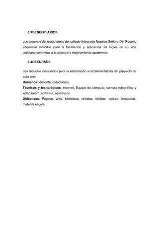 6.3 BENEFICIARIOS
Los alumnos del grado sexto del colegio Integrado Nuestra Señora Del Rosario
adquieren métodos para la facilitación y aplicación del inglés en su vida
cotidiana con miras a la práctica y mejoramiento académico.
6.4 RECURSOS
Los recursos necesarios para la elaboración e implementación del proyecto de
aula son:
Humanos: docente, estudiantes.
Técnicos y tecnológicos: Internet, Equipo de cómputo, cámara fotográfica y
video beam, software, aplicativos.
Didácticos: Páginas Web, biblioteca, revistas, folletos, videos, fotocopias,
material escolar.

 