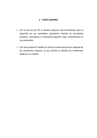 9 CONCLUSIONES



Con el uso de las TIC el docente adquiere más herramientas para el
desarrollo de sus actividades, generando métodos de aprendizaje
prácticos, innovadores y motivadores logrando mejor entendimiento en
sus estudiantes



Con ese proyecto la calidad de vida de muchas personas en especial de
los estudiantes mejorará, ya que pondrá en práctica las enseñanzas
dadas por su maestro

 