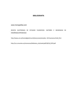 BIBLIOGRAFÍA

www.monografias.com
REVISTA ELECTRONICA DE ESTUDIOS FILOSOFICOS: FACTORES E INCIDENCIAS DE
ENSEÑANZA/APRENDIZAJE

http://www.um.es/tonosdigital/znum16/secciones/estudios--10-Ensenanza.htm#_ftn1

http://cvc.cervantes.es/ensenanza/biblioteca_ele/asele/pdf/18/18_0370.pdf

 