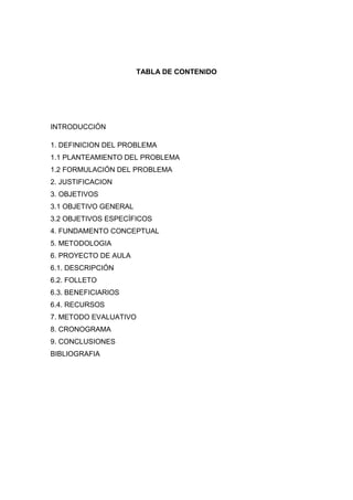TABLA DE CONTENIDO

INTRODUCCIÓN
1. DEFINICION DEL PROBLEMA
1.1 PLANTEAMIENTO DEL PROBLEMA
1.2 FORMULACIÓN DEL PROBLEMA
2. JUSTIFICACION
3. OBJETIVOS
3.1 OBJETIVO GENERAL
3.2 OBJETIVOS ESPECÍFICOS
4. FUNDAMENTO CONCEPTUAL
5. METODOLOGIA
6. PROYECTO DE AULA
6.1. DESCRIPCIÓN
6.2. FOLLETO
6.3. BENEFICIARIOS
6.4. RECURSOS
7. METODO EVALUATIVO
8. CRONOGRAMA
9. CONCLUSIONES
BIBLIOGRAFIA

 