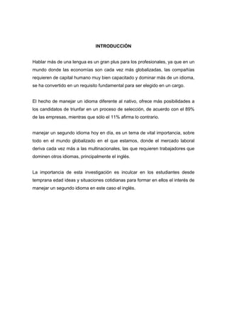 INTRODUCCIÓN

Hablar más de una lengua es un gran plus para los profesionales, ya que en un
mundo donde las economías son cada vez más globalizadas, las compañías
requieren de capital humano muy bien capacitado y dominar más de un idioma,
se ha convertido en un requisito fundamental para ser elegido en un cargo.

El hecho de manejar un idioma diferente al nativo, ofrece más posibilidades a
los candidatos de triunfar en un proceso de selección, de acuerdo con el 89%
de las empresas, mientras que sólo el 11% afirma lo contrario.

manejar un segundo idioma hoy en día, es un tema de vital importancia, sobre
todo en el mundo globalizado en el que estamos, donde el mercado laboral
deriva cada vez más a las multinacionales, las que requieren trabajadores que
dominen otros idiomas, principalmente el inglés.

La importancia de esta investigación es inculcar en los estudiantes desde
temprana edad ideas y situaciones cotidianas para formar en ellos el interés de
manejar un segundo idioma en este caso el inglés.

 
