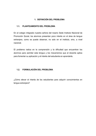 1. DEFINICIÓN DEL PROBLEMA

1.1.

PLANTEAMIENTO DEL PROBLEMA

En el colegio integrado nuestra señora del rosario Sede Instituto Nacional de
Promoción Social, los alumnos presentan poco interés en el área de lengua
extranjera, como se puede observar, no solo en el instituto, sino, a nivel
nacional.

El problema radica en la comprensión y la dificultad que encuentran los
alumnos para asimilar esta lengua y los mecanismos que el docente aplica
para fomentar su aplicación y el interés del estudiante en aprenderla.

1.2.

FORMULACIÓN DEL PROBLEMA

¿Cómo elevar el interés de los estudiantes para adquirir conocimientos en
lengua extranjera?

 