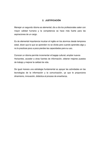 2. JUSTIFICACIÓN

Manejar un segundo idioma es elemental, día a día los profesionales salen con
mayor calidad humana y la competencia se hace más fuerte para las
aspiraciones de un cargo.

Es de elemental importancia inculcar el inglés en los alumnos desde temprana
edad, dicen que lo que se aprenden no se olvida pero cuando aprendes algo y
no lo practicas poco a poco pierdes las capacidades para su uso.

Conocer un idioma permite incrementar el bagaje cultural, ampliar nuevos
Horizontes, acceder a otras fuentes de información, obtener mejores puestos
de trabajo y mejorar la calidad de vida.

De igual manera una estrategia fundamental es apoyar las actividades en las
tecnologías de la información y la comunicación, ya que le proporciona
dinamismo, innovación, didáctica al proceso de enseñanza.

 