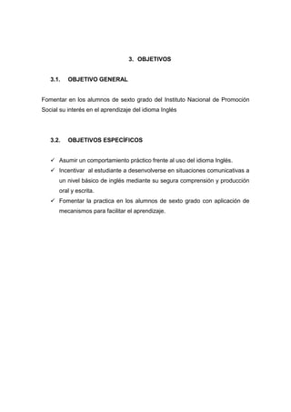 3. OBJETIVOS

3.1.

OBJETIVO GENERAL

Fomentar en los alumnos de sexto grado del Instituto Nacional de Promoción
Social su interés en el aprendizaje del idioma Inglés

3.2.

OBJETIVOS ESPECÍFICOS

 Asumir un comportamiento práctico frente al uso del idioma Inglés.
 Incentivar al estudiante a desenvolverse en situaciones comunicativas a
un nivel básico de inglés mediante su segura comprensión y producción
oral y escrita.
 Fomentar la practica en los alumnos de sexto grado con aplicación de
mecanismos para facilitar el aprendizaje.

 