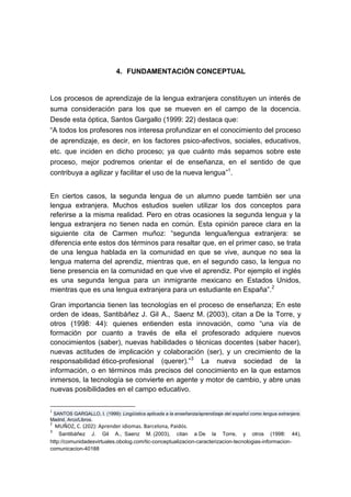 4. FUNDAMENTACIÓN CONCEPTUAL

Los procesos de aprendizaje de la lengua extranjera constituyen un interés de
suma consideración para los que se mueven en el campo de la docencia.
Desde esta óptica, Santos Gargallo (1999: 22) destaca que:
“A todos los profesores nos interesa profundizar en el conocimiento del proceso
de aprendizaje, es decir, en los factores psico-afectivos, sociales, educativos,
etc. que inciden en dicho proceso; ya que cuánto más sepamos sobre este
proceso, mejor podremos orientar el de enseñanza, en el sentido de que
contribuya a agilizar y facilitar el uso de la nueva lengua”1.
En ciertos casos, la segunda lengua de un alumno puede también ser una
lengua extranjera. Muchos estudios suelen utilizar los dos conceptos para
referirse a la misma realidad. Pero en otras ocasiones la segunda lengua y la
lengua extranjera no tienen nada en común. Esta opinión parece clara en la
siguiente cita de Carmen muñoz: “segunda lengua/lengua extranjera: se
diferencia ente estos dos términos para resaltar que, en el primer caso, se trata
de una lengua hablada en la comunidad en que se vive, aunque no sea la
lengua materna del aprendiz, mientras que, en el segundo caso, la lengua no
tiene presencia en la comunidad en que vive el aprendiz. Por ejemplo el inglés
es una segunda lengua para un inmigrante mexicano en Estados Unidos,
mientras que es una lengua extranjera para un estudiante en España”. 2
Gran importancia tienen las tecnologías en el proceso de enseñanza; En este
orden de ideas, Santibáñez J. Gil A., Saenz M. (2003), citan a De la Torre, y
otros (1998: 44): quienes entienden esta innovación, como “una vía de
formación por cuanto a través de ella el profesorado adquiere nuevos
conocimientos (saber), nuevas habilidades o técnicas docentes (saber hacer),
nuevas actitudes de implicación y colaboración (ser), y un crecimiento de la
responsabilidad ético-profesional (querer).”3 La nueva sociedad de la
información, o en términos más precisos del conocimiento en la que estamos
inmersos, la tecnología se convierte en agente y motor de cambio, y abre unas
nuevas posibilidades en el campo educativo.
1

SANTOS GARGALLO, I. (1999): Lingüística aplicada a la enseñanza/aprendizaje del español como lengua extranjera.
Madrid, Arco/Libros.
2

3

MUÑOZ, C. (202): Aprender idiomas. Barcelona, Paidós.

Santibáñez J. Gil A., Saenz M. (2003), citan a De la Torre, y otros (1998: 44),
http://comunidadesvirtuales.obolog.com/tic-conceptualizacion-caracterizacion-tecnologias-informacioncomunicacion-40188

 