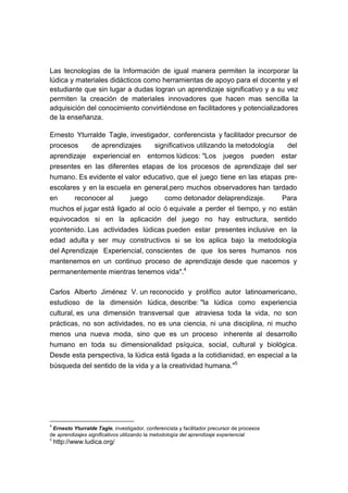 Las tecnologías de la Información de igual manera permiten la incorporar la
lúdica y materiales didácticos como herramientas de apoyo para el docente y el
estudiante que sin lugar a dudas logran un aprendizaje significativo y a su vez
permiten la creación de materiales innovadores que hacen mas sencilla la
adquisición del conocimiento convirtiéndose en facilitadores y potencializadores
de la enseñanza.
Ernesto Yturralde Tagle, investigador, conferencista y facilitador precursor de
procesos
de aprendizajes
significativos utilizando la metodología
del
aprendizaje experiencial en entornos lúdicos: "Los juegos pueden estar
presentes en las diferentes etapas de los procesos de aprendizaje del ser
humano. Es evidente el valor educativo, que el juego tiene en las etapas preescolares y en la escuela en general,pero muchos observadores han tardado
en
reconocer al
juego
como detonador delaprendizaje.
Para
muchos el jugar está ligado al ocio ó equivale a perder el tiempo, y no están
equivocados si en la aplicación del juego no hay estructura, sentido
ycontenido. Las actividades lúdicas pueden estar presentes inclusive en la
edad adulta y ser muy constructivos si se los aplica bajo la metodología
del Aprendizaje Experiencial, conscientes de que los seres humanos nos
mantenemos en un continuo proceso de aprendizaje desde que nacemos y
permanentemente mientras tenemos vida".4
Carlos Alberto Jiménez V. un reconocido y prolífico autor latinoamericano,
estudioso de la dimensión lúdica, describe: "la lúdica como experiencia
cultural, es una dimensión transversal que atraviesa toda la vida, no son
prácticas, no son actividades, no es una ciencia, ni una disciplina, ni mucho
menos una nueva moda, sino que es un proceso inherente al desarrollo
humano en toda su dimensionalidad psíquica, social, cultural y biológica.
Desde esta perspectiva, la lúdica está ligada a la cotidianidad, en especial a la
búsqueda del sentido de la vida y a la creatividad humana."5

4

Ernesto Yturralde Tagle, investigador, conferencista y facilitador precursor de procesos
de aprendizajes significativos utilizando la metodología del aprendizaje experiencial
5

http://www.ludica.org/

 