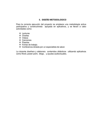 5. DISEÑO METODOLOGICO
Para la correcta ejecución del proyecto se empleara una metodología activa
participativa y constructivista apoyada en aplicativos, y se llevan a cabo
actividades como:








Lecturas
Charlas
Videos
Canciones
Poesías
Fichas de trabajo.
Conferencia dictada por un especialista de salud.

La docente diseñara y elaborara contenidos didácticos utilizando aplicativos
como Word, power point, blogs, y ayudas audiovisuales.

 