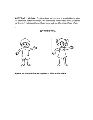 ACTIVIDAD 1: YO SOY En primer lugar se introduce el tema hablando sobre
las diferentes partes del cuerpo y las diferencias entre niñas y niños, partiendo
de lámina nº 1 alusiva al tema. Observar en qué son diferentes niños y niñas.
.
SOY NIÑO O NIÑA

Apoyo para las actividades empleando videos educativos

 