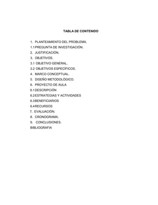 TABLA DE CONTENIDO

1. PLANTEAMIENTO DEL PROBLEMA.
1.1 PREGUNTA DE INVESTIGACIÓN.
2. JUSTIFICACIÓN.
3. OBJETIVOS.
3.1 OBJETIVO GENERAL.
3.2 OBJETIVOS ESPECÍFICOS.
4. MARCO CONCEPTUAL.
5. DISEÑO METODOLÓGICO.
6. PROYECTO DE AULA
6.1 DESCRIPCIÓN
6.2 ESTRATEGIAS Y ACTIVIDADES
6.3 BENEFICIARIOS
6.4 RECURSOS
7. EVALUACIÓN.
8. CRONOGRAMA.
9. CONCLUSIONES.
BIBLIOGRAFIA

 