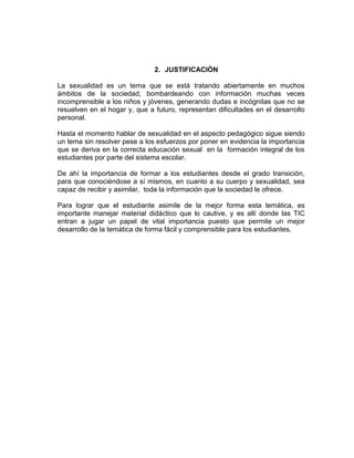 2. JUSTIFICACIÓN
La sexualidad es un tema que se está tratando abiertamente en muchos
ámbitos de la sociedad, bombardeando con información muchas veces
incomprensible a los niños y jóvenes, generando dudas e incógnitas que no se
resuelven en el hogar y, que a futuro, representan dificultades en el desarrollo
personal.
Hasta el momento hablar de sexualidad en el aspecto pedagógico sigue siendo
un tema sin resolver pese a los esfuerzos por poner en evidencia la importancia
que se deriva en la correcta educación sexual en la formación integral de los
estudiantes por parte del sistema escolar.
De ahí la importancia de formar a los estudiantes desde el grado transición,
para que conociéndose a sí mismos, en cuanto a su cuerpo y sexualidad, sea
capaz de recibir y asimilar, toda la información que la sociedad le ofrece.
Para lograr que el estudiante asimile de la mejor forma esta temática, es
importante manejar material didáctico que lo cautive, y es allí donde las TIC
entran a jugar un papel de vital importancia puesto que permite un mejor
desarrollo de la temática de forma fácil y comprensible para los estudiantes.

 