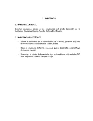 3. OBJETIVOS

3.1 OBJETIVO GENERAL
Enseñar educación sexual a los estudiantes del grado transición de la
Institución Educativa Colegio Nuestra Señora Del Rosario.

3.2 OBJETIVOS ESPECÍFICOS
-

Ayudar al estudiante en el conocimiento de sí mismo, para que adquiera
la información básica acerca de su sexualidad.

-

Dotar al estudiante de forma ética, para que su desarrollo personal fluya
de manera natural.

-

Despertar el interés de los estudiantes sobre el tema utilizando las TIC
para mejorar su proceso de aprendizaje.

 