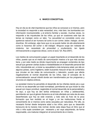 4. MARCO CONCEPTUAL

Hoy en día es de vital importancia que los niños se conozcan a sí mismos, pero
la sociedad no responde a esta necesidad, sino, más bien, los bombardea con
información incomprensible; y el entorno familiar y escolar, muchas veces, no
responde a las inquietudes de los niños, ya que en ocasiones este tipo de
temas se manejan como un tabú. "La sexualidad es concebida como una
apetencia natural al ser humano tal como lo son comer, beber, trabajar, dormir,
divertirse. Sin embargo, algo hace que no se pueda hablar de ella abiertamente
como lo hacemos del comer o del trabajar. Ninguna surge tan rodeada de
misterios, tan necesitada de privacidad y ocultamiento, tan ligada
intrínsecamente a exigencias éticas, como el sexo."(A. Roa 2007).
Los medios de comunicación juegan un papel importante en el desarrollo de los
niños, puesto que es el medio de comunicación masiva a la que más acceso
tiene, y por este medio es dónde mayormente se propagan contenidos de tipo
sexual que generan ciertas dudas e inestabilidades en el desarrollo personal del
niño, induciéndole así, a iniciar su sexualidad a más temprana edad, por ello en
algunos países, como Inglaterra, están buscando mesurar el tipo de contenidos
que circulan en las redes de comunicación y televisión, puesto que afecta
negativamente el normal desarrollo de los niños, bajo el concepto de la
comercialización sexual infantil donde son transformados por los programas y
anuncios en objetos eróticos.
La sociedad misma ha pervertido el desarrollo de los infantes dando pie a que
el niño no se desarrolle con total normalidad, permitiendo así que inicien la vida
sexual con mayor prontitud, negándole el normal desarrollo de la personalidad y
he aquí, a que hoy se den tantos embarazos en niñas y adolescentes,
permitiendo ver que el género femenino es el más afectado por esta ola de sexo
desenfrenado que hoy se está viviendo; y todo esto es fruto de la poca
formación que han recibido en el hogar y en las instituciones frente al
conocimiento de sí mismos como seres sexuados por naturaleza. Por ello, es
necesario formar desde temprana edad a los niños, para que su desarrollo
transcurra de la manera más normal, donde cada etapa fluya al ritmo que el
niño o niña supla considere por necesario y así vaya adquiriendo, de forma
responsable, una madurez integral en el conocimiento de sí mismo.

 