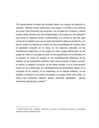 "Es impresionante lo amplio del concepto lúdico, sus campos de aplicación y
espectro. Siempre hemos relacionado a los juegos, a la lúdica y sus entornos
así como a las emociones que producen, con la etapa de la infancia y hemos
puesto ciertas barreras que han estigmatizado a los juegos en una aplicación
que derive en aspectos serios y profesionales, y la verdad es que ello dista
mucho de la realidad, pues que el juego trasciende la etapa de la infancia y sin
darnos cuenta, se expresa en el diario vivir de las actividades tan simples como
el agradable compartir en la mesa, en los aspectos culturales, en las
competencias deportivas, en los juegos de video, juegos electrónicos, en los
juegos de mesa, en los juegos de azar, en los espectáculos, en la discoteca, en
el karaoke, en forma de rituales, en las manifestaciones folklóricas de los
pueblos, en las expresiones artísticas, tales como la danza, el teatro, el canto,
la música, la plástica, la pintura, en las obras escritas y en la comunicación
verbal, en las conferencias, en manifestaciones del pensamiento lateral, en el
compartir de los cuentos, en la enseñanza, en el material didáctico, en las
terapias e inclusive en el cortejo de parejas y en juego íntimo entre estas. Lo
lúdico crea ambientes mágicos, genera ambientes agradables,

genera

emociones, genera gozo y placer."3

3

Ernesto Yturralde Tagle, investigador, conferencista y precursor como facilitador de procesos de aprendizajes

significativos utilizando actividades lúdicas.

 