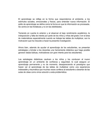 El aprendizaje se refleja en la forma que respondemos al ambiente, a los
estímulos sociales, emocionales y físicos, para entender nueva información. El
estilo de aprendizaje se define como la forma en que la información es procesada.
Se centra en las fortalezas y no en las debilidades.
Teniendo en cuenta lo anterior y al observar el bajo rendimiento académico, la
indisposición y falta de interés por parte de los niños y niñas del grado 3 en el área
de matemáticas especialmente cuando se trabaja las tablas de multiplicar, son la
motivación que ha inducido a hacer la presente investigación.

Ahora bien, además de ayudar al aprendizaje de los estudiantes, es presentar
estrategias y brindar a los docentes una herramienta didáctica que haga posible
generar clases lúdicas, motivadoras con gran interés para los estudiantes.

Las estrategias didácticas cautivan a los niños y los conducen al nuevo
aprendizaje en un ambiente de confianza y seguridad, lo cual asegura un
aprendizaje permanente y no de momento, desapareciendo el paradigma que
hacen ver el aprendizaje de las tablas de multiplicar como una experiencia
indeseable y traumática que muchas veces conlleva al estudiante a desertar de las
aulas de clase como única solución a esta problemática.

 