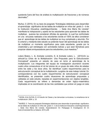 quedando fuera del foco de análisis la multiplicación de fracciones y de números
decimales.8
Muñoz, C (2010). En su tesis de posgrado “Estrategias didácticas para desarrollar
el aprendizaje significativo de las tablas de multiplicar en niños del grado 3 – b de
la Institución Educativa JoséHolguínGarcés – Sede Ana María De Lloreda”
manifiesta la indisposición y apatía de los estudiantes para aprender las tablas de
multiplicar, quienes las consideran difíciles de aprender, lo cual fue confrontado
en una encuesta realizada a los estudiantes donde el 100% de ellos consideran
que el aprendizaje de las tablas de multiplicar es muy complicado y aburrido. Por
lo anterior y mediante éste estudio se pretende hacer del aprendizaje de las tablas
de multiplicar un momento significativo para cada estudiante, guiada por la
creatividad y por estrategias con actividades lúdicas y que sean llamativas para
propiciar clases enriquecedoras para los estudiantes y sus maestros.9

Lotero Botero, L. &, Andrade Londoño, E, & Andrade Lotero, L. (2010).En su
artículo“La Crisis de la Multiplicación: Una Propuesta para la Estructuración
Conceptual” presenta un estudio de caso en torno al aprendizaje de la
multiplicación. Los integrantes del equipo de investigación asumieron durante
cuatro años consecutivos el rol de tutores de un grupo de siete niños de edades
entre los siete y los doce años. Se identifican cuatro requerimientos para la
estructuración conceptual de la multiplicación, surgidos de este trabajo tutorial. En
correspondencia con los cuatro requerimientos de estructuración conceptual
identificados, se presentan cuatro situaciones de aprendizaje propuestas y
validadas en este estudio, basadas en experimentaciones con objetos tangibles.
Cada requerimiento se refiere a demandas de orden lógico–matemático
implicadas en la coordinación de las tres cantidades que entran en juego en esta

8

ISODA, M & OLFOS, R. El Estudio de Clases y las demandas curriculares, La enseñanza de la
multiplicación. 2009. p. 33
9

MUÑOZ, C. Tesis de postgrado Estrategias didácticas para desarrollar el aprendizaje significativo
de las tablas de multiplicar en niños del grado 3 – b de la Institucion Educativa JoseHolguinGarces
– Sede Ana María De Lloreda. Especializacion En Pedagogia E Investigacion En El
Aula.Universidad De La Sabana. 2010 p.86

 