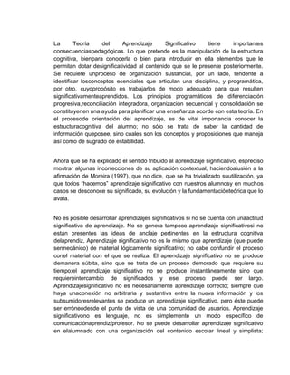 La
Teoría
del
Aprendizaje
Significativo
tiene
importantes
consecuenciaspedagógicas. Lo que pretende es la manipulación de la estructura
cognitiva, bienpara conocerla o bien para introducir en ella elementos que le
permitan dotar designificatividad al contenido que se le presente posteriormente.
Se requiere unproceso de organización sustancial, por un lado, tendente a
identificar losconceptos esenciales que articulan una disciplina, y programática,
por otro, cuyopropósito es trabajarlos de modo adecuado para que resulten
significativamenteaprendidos. Los principios programáticos de diferenciación
progresiva,reconciliación integradora, organización secuencial y consolidación se
constituyenen una ayuda para planificar una enseñanza acorde con esta teoría. En
el procesode orientación del aprendizaje, es de vital importancia conocer la
estructuracognitiva del alumno; no sólo se trata de saber la cantidad de
información queposee, sino cuales son los conceptos y proposiciones que maneja
así como de sugrado de estabilidad.

Ahora que se ha explicado el sentido tribuido al aprendizaje significativo, espreciso
mostrar algunas incorrecciones de su aplicación contextual, haciendoalusión a la
afirmación de Moreira (1997), que no dice, que se ha trivializado suutilización, ya
que todos “hacemos” aprendizaje significativo con nuestros alumnosy en muchos
casos se desconoce su significado, su evolución y la fundamentaciónteórica que lo
avala.

No es posible desarrollar aprendizajes significativos si no se cuenta con unaactitud
significativa de aprendizaje. No se genera tampoco aprendizaje significativosi no
están presentes las ideas de anclaje pertinentes en la estructura cognitiva
delaprendiz. Aprendizaje significativo no es lo mismo que aprendizaje (que puede
sermecánico) de material lógicamente significativo; no cabe confundir el proceso
conel material con el que se realiza. El aprendizaje significativo no se produce
demanera súbita, sino que se trata de un proceso demorado que requiere su
tiempo;el aprendizaje significativo no se produce instantáneamente sino que
requiereintercambio de significados y ese proceso puede ser largo.
Aprendizajesignificativo no es necesariamente aprendizaje correcto; siempre que
haya unaconexión no arbitraria y sustantiva entre la nueva información y los
subsumidoresrelevantes se produce un aprendizaje significativo, pero éste puede
ser erróneodesde el punto de vista de una comunidad de usuarios. Aprendizaje
significativono es lenguaje, no es simplemente un modo específico de
comunicaciónaprendiz/profesor. No se puede desarrollar aprendizaje significativo
en elalumnado con una organización del contenido escolar lineal y simplista;

 