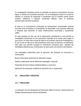 La investigación educativa asume el propósito de generar conocimiento útil para
lograr un cambio en la práctica educativa. En la investigación acción en el aula se
realizan un conjunto de preguntas e inquietudes que el maestro puede querer
resolver, reflexionar y apropiar, tomandola reflexión como el elemento
transformador del diario quehacer.

El aula es un microcosmos compuesto de interacciones conductuales directas
ocurridas entre el profesor y el estudiante, se desarrollan unas acciones reflexivas
y creativas para transmitir un saber históricamente acumulado y socialmente
valido.
En este proyecto se hizo uso de la observación participante la cual permitió al
investigador introducirse en los escenarios naturales de la acción para captar lo
que ocurre. En este caso el aula de clase es el contexto natural de investigación y
lo que ocurre en ella es de vital importancia tanto para el docente y el estudiante,
esel lugar que permitió recopilar la información necesaria para plantear las
estrategias didácticas que contribuyeron en gran parte a la solución del problema.

Las actividades pertinentes para la ejecución del proyecto se mencionan a
continuación:
Buscar información pertinente en diferentes medios
Diseño y elaboración de las diferentes estrategias a ejecutar
Desarrollo de horas lúdicas mediante talleres y concursos
Aplicación de evaluación mediante la resolución de un cuestionario

3.2

POBLACIÓN Y MUESTRA

3.2.1 POBLACIÓN

La población son los estudiantes de Educación Básica Primaria, pertenecientes al
Colegio General Nuestra Señora Del Rosario

 