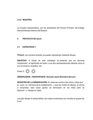 3.2.2 MUESTRA

La muestra representativa, son los estudiantes del Tercero Primaria, del Colegio
General Nuestra Señora Del Rosario

4.

PROYECTO DE AULA

4.1

ESTRATEGIA 1

TITULO: Los números también se pueden representar mediante dibujos.
OBJETIVO: A través de esta estrategia se pretende que los alumnos
comprendan el significado de factor y sus dos representaciones básicas como lo
son el número y el gráfico, así:
Factor 2:
OBSERVADOR - PARTICIPANTE: Docente Jesús Remolina Serrano
REGISTRO DE LA OBSERVACIÓN: En clase les cuento a los niños y niñas que
la suma es hermana de la multiplicación, y que por medio de dibujos lo vamos
a comprobar, esto causa gestos de admiración en los niños pero se
disponen a trabajar en clase.

Les pido dibujen 6 caritas felices, las cuales encerramos con círculos en grupos de
2 así:

 