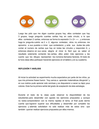 Luego les pido que me digan cuantos grupos hay, ellos contestan que hay
3 grupos, luego pregunto cuantas caritas hay en cada círculo, a lo que
ellos contestan 2 caritas, entonces se forma la expresión 3 x 2= ---- , y entonces
hago la pregunta cuánto es 3 x 2, algunos contestan, otros no, entonces me
aproximo a sus puestos a mirar que contestaron, y ante sus dudas les pido
contar el numero de caritas que hay en todas las círculos y responden 6, y
entonces observo en sus caras alegría al mirar lo fácil que es saber el
resultado solamente contando las caritas, ellos piden más ejercicios y les
cuento que los dibujos representan los números llamados factores. El resto de
la hora clase ellos participan haciendo ejercicios en el tablero y en su cuaderno.

REFLEXIÓN Y ANÁLISIS

Al iniciar la actividad se experimento mucha expectativa por parte de los niños, ya
que mis primeras frases fueron “hoy vamos a aprender matemáticas dibujando” y
en sus rostros pude apreciar solo sonrisas y se dispusieron a sacar su lápiz ysus
colores. Esta fue la primera señal del grado de aceptación de ésta estrategia.

Durante el resto de la clase pude observar la disponibilidad de los
estudiantes para desarrollar con agrado los ejercicios propuestos y aunque
no todos comprendieron con la misma rapidez el tema, al final pude darme
cuenta que lograron superar sus dificultades y desarrollar por completo los
ejercicios y además solicitaban no solo realizar más de estos sino que
también querían realizar ejercicios propuestos por ellos mismos.

 