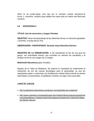 difícil no se puede lograr, sino que por lo contrario cuando buscamos la
forma y ponemos empeño para realizar las cosas todo se vuelve más fácil para
nosotros.

4.4

ESTRATEGIA 4

TITULO: Uso de concursos y Juegos Virtuales
OBJETIVO: Hacer del aprendizaje de los diferentes temas un momento agradable
y divertido, a través del as TICs
OBSERVADOR - PARTICIPANTE: Docente Jesús Remolina Serrano

REGISTRO DE LA OBSERVACIÓN: A los estudiantes se les da una guía de
apoyo, con actividades lúdicas, que consisten en colorear los resultados y al
finalizar se forma una imagen de un dragón.
Multimedia Educativa(juegos virtuales)
Repaso de la Tabla de Multiplicar: Se observa la necesidad de implementar la
interacción de con las nuevas tecnologías para el aprendizaje, ya que los
estudiantes captan y memorizan con facilidad por medios lúdicos donde se sientan
estimulados y sorprendidos, al establecer contacto con algo nuevo para ellos.

LINKS DE JUEGOS
 http://usalasticenmatematicas.wordpress.com/tag/tablas-de-multiplicar/
 http://www.cyberkidz.co/cyberkidz/juego.php?spelUrl=library/rekenen/groep5/rek
enen3/&spelNaam=Tablas%20de%20multiplicar%20del%201%20al%2010&gro
ep=5&vak=rekenen

31

 