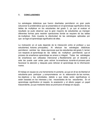 7.

CONCLUSIONES

La estrategias didácticas que fueron diseñadas permitieron en gran parte
solucionar la problemática que se presentaba en el aprendizaje significativo de las
tablas de multiplicar en los estudiantes del grado 3, ya que al evaluar el
resultado se pudo observar que la gran mayoría de estudiantes ya manejan
diferentes formas para resolver operaciones donde se requiere de las tablas
de multiplicar. Esto muestra la efectividad de las estrategias aplicadas por
que se logro el aprendizaje significativo de ellas.
La motivación en el aula depende de la interacción entre el profesor y sus
estudiantes( Actores principales). Al efectuar las estrategias didácticas
permitieron cambiar las ideas equívocas que los estudiantes del grado 3, tenían
con respecto al aprendizaje de las tablas de multiplicar permitiendo que el
proceso de enseñanza aprendizaje se ameno e integral. Todas las estrategias
de enseñanza son utilizadas intencional y flexiblemente por el docente y
este las puede usar antes para activar la enseñanza, durante el proceso para
favorecer la atención y después para reforzar el aprendizaje de la información
nueva.
El trabajo en equipo es una herramienta im portante, ya que en él se da libertad al
estudiante para participar y comprometerse en la elaboración de las normas,
los objetivos y las actividades, debido a que éstas serán significativas si
están basadas en los intereses y las necesidades de los estudiantes. En el
aprendizaje significativo el respeto, la aceptación y el afecto juegan un papel
trascendente, ya que mediante éstos se promueve el trabajo en equipo.

38

 