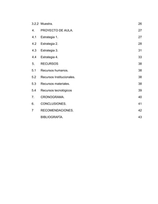 3.2.2 Muestra.

26

4.

PROYECTO DE AULA.

27

4.1

Estrategia 1.

27

4.2

Estrategia 2.

28

4.3

Estrategia 3.

31

4.4

Estrategia 4.

33

5.

RECURSOS

38

5.1

Recursos humanos.

38

5.2

Recursos Institucionales.

38

5.3

Recursos materiales.

38

5.4

Recursos tecnológicos

39

7.

CRONOGRAMA.

40

6.

CONCLUSIONES.

41

7

RECOMENDACIONES.

42

BIBLIOGRAFÍA.

43

 