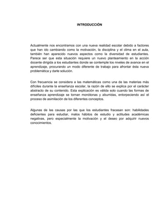 INTRODUCCIÓN

Actualmente nos encontramos con una nueva realidad escolar debido a factores
que han ido cambiando como la motivación, la disciplina y el clima en el aula,
también han aparecido nuevos aspectos como la diversidad de estudiantes.
Parece ser que esta situación requiere un nuevo planteamiento en la acción
docente dirigida a los estudiantes donde se contemple los niveles de avance en el
aprendizaje, procurando un modo diferente de trabajo para afrontar ésta nueva
problemática y darle solución.

Con frecuencia se considera a las matemáticas como una de las materias más
difíciles durante la enseñanza escolar, la razón de ello se explica por el carácter
abstracto de su contenido. Esta explicación es válida solo cuando las formas de
enseñanza aprendizaje se tornan monótonas y aburridas, entorpeciendo así el
proceso de asimilación de los diferentes conceptos.

Algunas de las causas por las que los estudiantes fracasan son: habilidades
deficientes para estudiar, malos hábitos de estudio y actitudes académicas
negativas, pero especialmente la motivación y el deseo por adquirir nuevos
conocimientos.

 