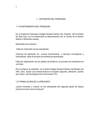 5

1. DEFINICIÓN DEL PROBLEMA

1.1 PLANTEAMIENTO DEL PROBLEMA

En la Institución Educativa Colegio Nuestra Señora del Rosario del municipio
de Villa Caro, se ha evidenciado la desmotivación por el mundo de la lectura
debido a diferentes causas:
Desinterés por la lectura
Falta de motivación de los estudiantes
Carencia de aplicación de nuevas herramientas y técnicas innovadoras y
motivadoras para el proceso de enseñanza aprendizaje.
Falta de colaboración de los padres de familia en el proceso de enseñanza de
sus hijos
Por lo anterior se pretende en la Sede Colegio Nuestra Señora del Rosario de
Villa Caro, lograr una correcta lectura en el grado segundo, utilizando ayudas
que ofrece las tecnologías de la información TIC.

1.2 FORMULACIÓN DE LA PREGUNTA
¿Cómo fomentar y motivar en los estudiantes del segundo grado de básica
primaria el amor hacia la lectura?

 