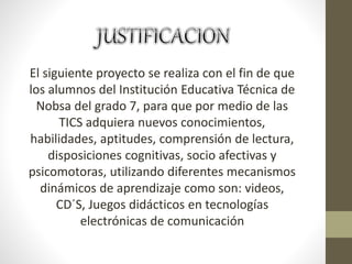 El siguiente proyecto se realiza con el fin de que
los alumnos del Institución Educativa Técnica de
Nobsa del grado 7, para que por medio de las
TICS adquiera nuevos conocimientos,
habilidades, aptitudes, comprensión de lectura,
disposiciones cognitivas, socio afectivas y
psicomotoras, utilizando diferentes mecanismos
dinámicos de aprendizaje como son: videos,
CD´S, Juegos didácticos en tecnologías
electrónicas de comunicación
 