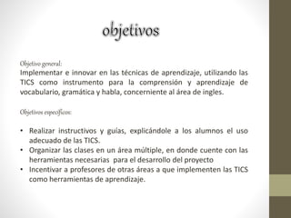 Objetivo general:
Implementar e innovar en las técnicas de aprendizaje, utilizando las
TICS como instrumento para la comprensión y aprendizaje de
vocabulario, gramática y habla, concerniente al área de ingles.
Objetivos específicos:
• Realizar instructivos y guías, explicándole a los alumnos el uso
adecuado de las TICS.
• Organizar las clases en un área múltiple, en donde cuente con las
herramientas necesarias para el desarrollo del proyecto
• Incentivar a profesores de otras áreas a que implementen las TICS
como herramientas de aprendizaje.
 