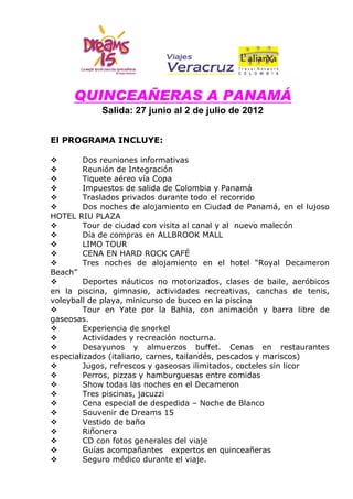 QUINCEAÑERAS A PANAMÁ
            Salida: 27 junio al 2 de julio de 2012


El PROGRAMA INCLUYE:

        Dos reuniones informativas
        Reunión de Integración
        Tiquete aéreo vía Copa
        Impuestos de salida de Colombia y Panamá
        Traslados privados durante todo el recorrido
        Dos noches de alojamiento en Ciudad de Panamá, en el lujoso
HOTEL RIU PLAZA
        Tour de ciudad con visita al canal y al nuevo malecón
        Día de compras en ALLBROOK MALL
        LIMO TOUR
        CENA EN HARD ROCK CAFÉ
        Tres noches de alojamiento en el hotel “Royal Decameron
Beach”
        Deportes náuticos no motorizados, clases de baile, aeróbicos
en la piscina, gimnasio, actividades recreativas, canchas de tenis,
voleyball de playa, minicurso de buceo en la piscina
        Tour en Yate por la Bahia, con animación y barra libre de
gaseosas.
        Experiencia de snorkel
        Actividades y recreación nocturna.
        Desayunos y almuerzos buffet. Cenas en restaurantes
especializados (italiano, carnes, tailandés, pescados y mariscos)
        Jugos, refrescos y gaseosas ilimitados, cocteles sin licor
        Perros, pizzas y hamburguesas entre comidas
        Show todas las noches en el Decameron
        Tres piscinas, jacuzzi
        Cena especial de despedida – Noche de Blanco
        Souvenir de Dreams 15
        Vestido de baño
        Riñonera
        CD con fotos generales del viaje
        Guías acompañantes expertos en quinceañeras
        Seguro médico durante el viaje.
 