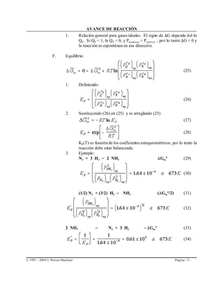 AVANCE DE REACCIÓN
                           1.       Relación general para gases ideales. El signo de )G depende del ln
                                    QP. Si QP < 1, ln Q P < 0, y Pproductos < Preactivos , po r lo tanto )G < 0 y
                                    la reacción es espontánea en esa dirección.

                  F.       Equilibrio:


                                                                                                        (25)


                           1.       Definiendo:


                                                                                                        (26)


                           2.       Sustituyendo (26) en (25) y re arreglando (25)
                                                                                                        (27)

                                                                                                        (28)

                                    KP(T) es función de los coeficientes estequiométricos, por lo tanto la
                                    reacción debe estar balanceada.
                           3.       Ejemplo:
                                    N2 + 3 H2 º 2 NH3                             )Gm°            (29)


                                                                                                        (30)



                                    (1/2) N2 + (3/2) H2 º NH3                          ()Gm°/2)         (31)


                                                                                                        (32)



                           2 NH3              º        N2 + 3 H2              - )Gm°                    (33)

                                                                                                        (34)



© 1997 - 200 0 I. Nieves Martínez                                                                 Página - 3 -
 