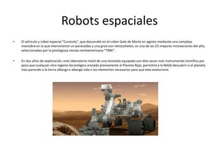 Robots espaciales
• El vehículo y robot espacial "Curiosity", que descendió en el cráter Gale de Marte en agosto mediante una compleja
maniobra en la que intervinieron un paracaídas y una grúa con retrocohetes, es una de las 25 mayores innovaciones del año,
seleccionadas por la prestigiosa revista norteamericana "TIME".
• En dos años de exploración, este laboratorio móvil de una tonelada equipado con diez veces más instrumental científico por
peso que cualquier otro ingenio tecnológico enviado previamente al Planeta Rojo, permitirá a la NASA descubrir si el planeta
más parecido a la tierra alberga o albergó vida o los elementos necesarios para que ésta evolucione.
 