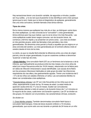 Hay sensaciones tienen una duración variable, de segundos a minutos, pueden
ser muy sutiles, y no es raro que el paciente no las identifique como crisis (porque
ignora que lo son), hasta que no tiene el diagnóstico de epilepsia, generalmente
tras una crisis convulsiva, también llamada crisis tónico-clónica.
Tipos de crisis:
De la misma manera que epilepsia hay más de un tipo, se distinguen varios tipos
de crisis epilépticas. La más conocida es la "convulsión" ( crisis generalizada
tónico-clónica) pero hay que matizar, que no es la única ni la más frecuente. Las
crisis epilépticas suelen tener rasgos comunes: son de duración breve, de
comienzo y término rápido y se presentan sin previo aviso. Las crisis se dividen
en dos grandes grupos, están las llamadas crisis parciales y las crisis
generalizadas. Se denomina crisis parcial (o focal) a aquellas que se origina en un
área concreta del cerebro. La crisis generalizada por el contrario afecta a todo el
cerebro desde el inicio de la crisis.
Lo cierto, es que no resulta fácil entender la diferencia entre una crisis de origen
parcial y otra de origen generalizada, lo que en ocasiones conlleva a denominar
'ausencia' a todo tipo de crisis.
~Crisis febriles: Una convulsión febril (CF) es un fenómeno de la lactancia o de la
infancia, que habitualmente se produce entre los tres meses y los cinco años de
edad (con mayor frecuencia entre los 18-24 meses), relacionado con la fiebre pero
sin datos de infección intracraneal o causa identificable. Las causas de la fiebre
son los procesos infecciosos habituales en este grupo de edad: las infecciones
respiratorias de vías altas y las gastroenteritis agudas. Tienen una incidencia del 2
- 5 % de los niños con edades inferiores a 5 años. Las convulsiones febriles no
deben ser consideradas crisis epilépticas.
*Características clínicas: Las CF son más frecuentes en los niños que en las
niñas, especialmente a partir de los 18 meses de edad. La edad media de
aparición oscila entre los 17 y los 23 meses. Suelen ser convulsiones
generalizadas (afectan a todo el cuerpo) y de duración breve (de 1 a 3 minutos en
la mayoría de los casos, suele tener una duración superior). Las CF se dividen en
dos grupos. En relación con el pronóstico, las características clínicas, evolución.
Se dividen en:
1. Crisis febriles simples: También denominadas convulsión febril típica ó
convulsión febril benigna. Crisis de breve duración (inferior a 15 minutos),
generalizada, que ocurre solo una vez durante un periodo de 24 horas en un niño
 