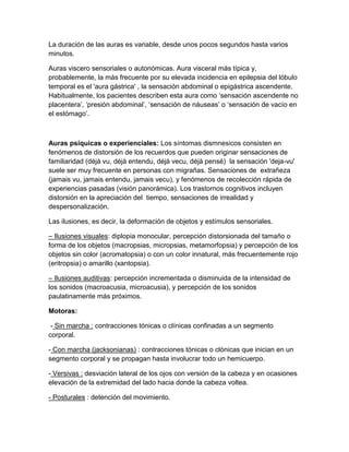 La duración de las auras es variable, desde unos pocos segundos hasta varios
minutos.
Auras viscero sensoriales o autonómicas. Aura visceral más típica y,
probablemente, la más frecuente por su elevada incidencia en epilepsia del lóbulo
temporal es el 'aura gástrica' , la sensación abdominal o epigástrica ascendente.
Habitualmente, los pacientes describen esta aura como ‘sensación ascendente no
placentera’, ‘presión abdominal’, ‘sensación de náuseas’ o ‘sensación de vacío en
el estómago’.
Auras psíquicas o experienciales: Los síntomas dismnesicos consisten en
fenómenos de distorsión de los recuerdos que pueden originar sensaciones de
familiaridad (déjà vu, déjà entendu, déjà vecu, déjà pensé) la sensación 'deja-vu'
suele ser muy frecuente en personas con migrañas. Sensaciones de extrañeza
(jamais vu, jamais entendu, jamais vecu), y fenómenos de recolección rápida de
experiencias pasadas (visión panorámica). Los trastornos cognitivos incluyen
distorsión en la apreciación del tiempo, sensaciones de irrealidad y
despersonalización.
Las ilusiones, es decir, la deformación de objetos y estímulos sensoriales.
– Ilusiones visuales: diplopia monocular, percepción distorsionada del tamaño o
forma de los objetos (macropsias, micropsias, metamorfopsia) y percepción de los
objetos sin color (acromatopsia) o con un color innatural, más frecuentemente rojo
(eritropsia) o amarillo (xantopsia).
– Ilusiones auditivas: percepción incrementada o disminuida de la intensidad de
los sonidos (macroacusia, microacusia), y percepción de los sonidos
paulatinamente más próximos.
Motoras:
- Sin marcha : contracciones tónicas o clínicas confinadas a un segmento
corporal.
- Con marcha (jacksonianas) : contracciones tónicas o clónicas que inician en un
segmento corporal y se propagan hasta involucrar todo un hemicuerpo.
- Versivas : desviación lateral de los ojos con versión de la cabeza y en ocasiones
elevación de la extremidad del lado hacia donde la cabeza voltea.
- Posturales : detención del movimiento.
 