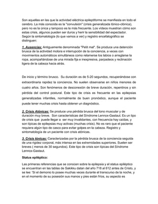 Son aquellas en las que la actividad eléctrica epileptiforme se manifiesta en todo el
cerebro. La más conocida es la "convulsión" (crisis generalizada tónico-clónica),
pero no es la única y tampoco es la más frecuente. Los vídeos muestran cómo son
estas crisis, algunos pueden ser duros y herir la sensibilidad del espectador.
Según la sintomatología (lo que vamos a ver) y registro encefalográfico se
distinguen:
1. Ausencias: Antiguamente denominada "Petit mal". Se produce una detención
brusca de la actividad motora e interrupción de la conciencia, a veces con
movimientos automáticos simultáneos como relamerse los labios o arreglarse la
ropa, acompañándose de una mirada fija e inexpresiva, parpadeos y reclinación
ligera de la cabeza hacia atrás.
De inicio y término brusco. Su duración es de 5-20 segundos, recuperándose con
extraordinaria rapidez la conciencia. No suelen observarse en niños menores de
cuatro años. Son fenómenos de desconexión de breve duración, repentinos y sin
pérdida del control postural. Este tipo de crisis es frecuente en las epilepsias
generalizadas infantiles, normalmente de buen pronóstico, aunque el paciente
puede tener muchas crisis hasta obtener un diagnóstico.
2. Crisis Atónicas: Se produce una pérdida brusca del tono muscular y de
duración muy breve. Son características del Síndrome Lennox-Gastaut. Es un tipo
de crisis que puede llegar a ser muy invalidantes, con frecuencia hay caídas, y
son típicas de epilepsias muy activas (muchas crisis). No es raro que el paciente
requiera algún tipo de casco para evitar golpes en la cabeza. Registro y
sintomatología de un paciente con crisis atónicas.
3. Crisis tónicas: Caracterizadas por la pérdida brusca de la conciencia seguida
de una rigidez corporal, más intensa en las extremidades superiores. Suelen ser
breves ( menos de 30 segundos). Este tipo de crisis son típicas del Síndrome
Lennox-Gastaut.
Status epiléptico:
Las primeras referencias que se conocen sobre la epilepsia y el status epiléptico
se encuentran en las tablas de Sakikku datan del año 718 al 612 antes de Cristo, y
se lee: 'Si el demonio lo posee muchas veces durante el transcurso de la noche, y
en el momento de su posesión sus manos y pies están fríos, su aspecto es
 