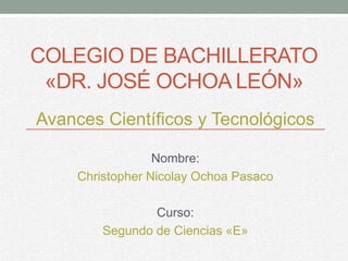 COLEGIO DE BACHILLERATO
«DR. JOSÉ OCHOA LEÓN»
Avances Científicos y Tecnológicos
Nombre:
Christopher Nicolay Ochoa Pasaco
Curso:
Segundo de Ciencias «E»
 