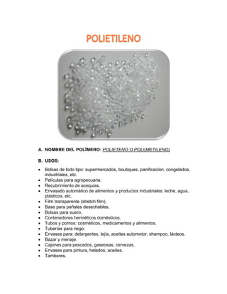 A. NOMBRE DEL POLÍMERO: POLIETENO O POLI(METILENO)
B. USOS:
• Bolsas de todo tipo: supermercados, boutiques, panificación, congelados,
industriales, etc.
• Películas para agropecuaria.
• Recubrimiento de acequias.
• Envasado automático de alimentos y productos industriales: leche, agua,
plásticos, etc.
• Film transparente (stretch film).
• Base para pañales desechables.
• Bolsas para suero.
• Contenedores herméticos domésticos.
• Tubos y pomos: cosméticos, medicamentos y alimentos.
• Tuberías para riego.
• Envases para: detergentes, lejía, aceites automotor, shampoo, lácteos.
• Bazar y menaje.
• Cajones para pescados, gaseosas, cervezas.
• Envases para pintura, helados, aceites.
• Tambores.
 