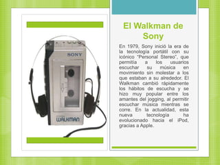 El Walkman de
Sony
En 1979, Sony inició la era de
la tecnología portátil con su
icónico “Personal Stereo”, que
permitía a los usuarios
escuchar su música en
movimiento sin molestar a los
que estaban a su alrededor. El
Walkman cambió rápidamente
los hábitos de escucha y se
hizo muy popular entre los
amantes del jogging, al permitir
escuchar música mientras se
corre. En la actualidad, esta
nueva tecnología ha
evolucionado hacia el iPod,
gracias a Apple.
 