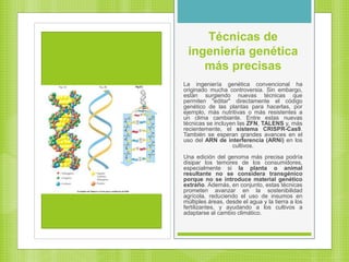 Técnicas de
ingeniería genética
más precisas
La ingeniería genética convencional ha
originado mucha controversia. Sin embargo,
están surgiendo nuevas técnicas que
permiten "editar" directamente el código
genético de las plantas para hacerlas, por
ejemplo, más nutritivas o más resistentes a
un clima cambiante. Entre estas nuevas
técnicas se incluyen las ZFN, TALENS y, más
recientemente, el sistema CRISPR-Cas9.
También se esperan grandes avances en el
uso del ARN de interferencia (ARNi) en los
cultivos.
Una edición del genoma más precisa podría
disipar los temores de los consumidores,
especialmente si la planta o animal
resultante no se considera transgénico
porque no se introduce material genético
extraño. Además, en conjunto, estas técnicas
prometen avanzar en la sostenibilidad
agrícola, reduciendo el uso de insumos en
múltiples áreas, desde el agua y la tierra a los
fertilizantes, y ayudando a los cultivos a
adaptarse al cambio climático.
 